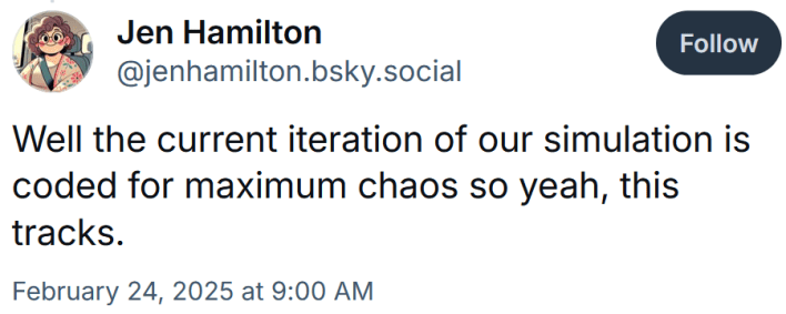 Bluesky post reading "Well the current iteration of our simulation is coded for maximum chaos so yeah, this tracks."