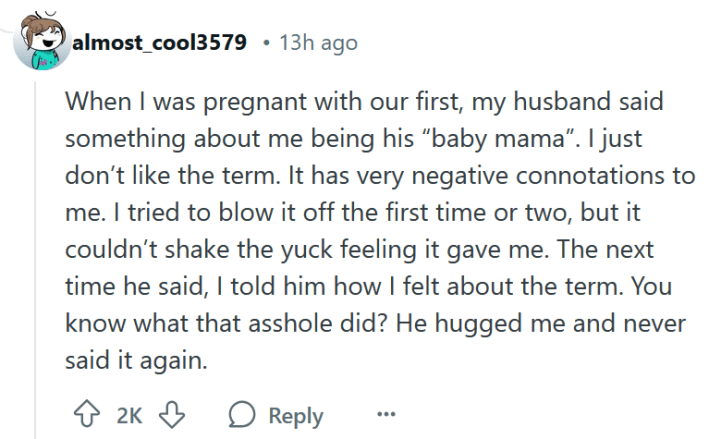 Reddit comment reading "When I was pregnant with our first, my husband said something about me being his “baby mama”. I just don’t like the term. It has very negative connotations to me. I tried to blow it off the first time or two, but it couldn’t shake the yuck feeling it gave me. The next time he said, I told him how I felt about the term. You know what that asshole did? He hugged me and never said it again."