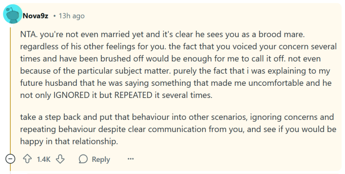 Reddit comment reading "NTA. you're not even married yet and it's clear he sees you as a brood mare. regardless of his other feelings for you. the fact that you voiced your concern several times and have been brushed off would be enough for me to call it off. not even because of the particular subject matter. purely the fact that i was explaining to my future husband that he was saying something that made me uncomfortable and he not only IGNORED it but REPEATED it several times. take a step back and put that behaviour into other scenarios, ignoring concerns and repeating behaviour despite clear communication from you, and see if you would be happy in that relationship."