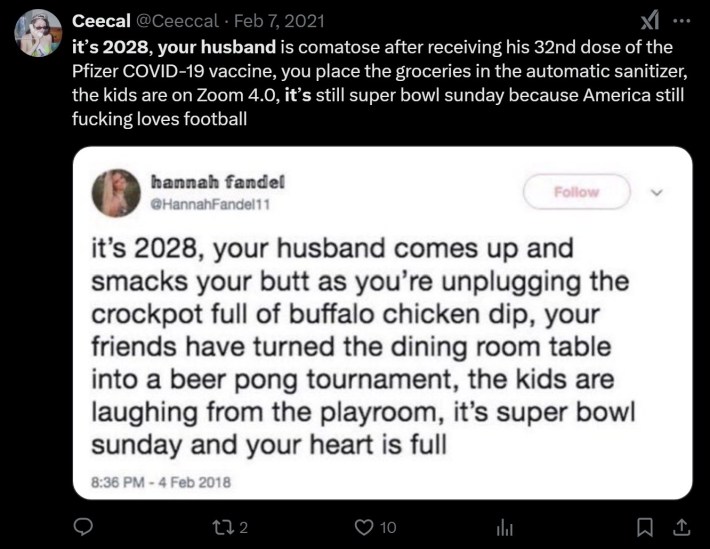 it’s 2028, your husband is comatose after receiving his 32nd dose of the Pfizer COVID-19 vaccine, you place the groceries in the automatic sanitizer, the kids are on Zoom 4.0, it’s still super bowl sunday because America still fucking loves football