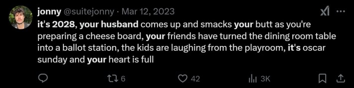 t's 2028, your husband comes up and smacks your butt as you're preparing a cheese board, your friends have turned the dining room table into a ballot station, the kids are laughing from the playroom, it's oscar sunday and your heart is full
