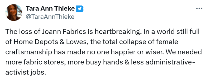 Joann Fabrics bankruptcy closure reaction, text reads, "The loss of Joann Fabrics is heartbreaking. In a world still full of Home Depots & Lowes, the total collapse of female craftsmanship has made no one happier or wiser. We needed more fabric stores, more busy hands & less administrative-activist jobs."