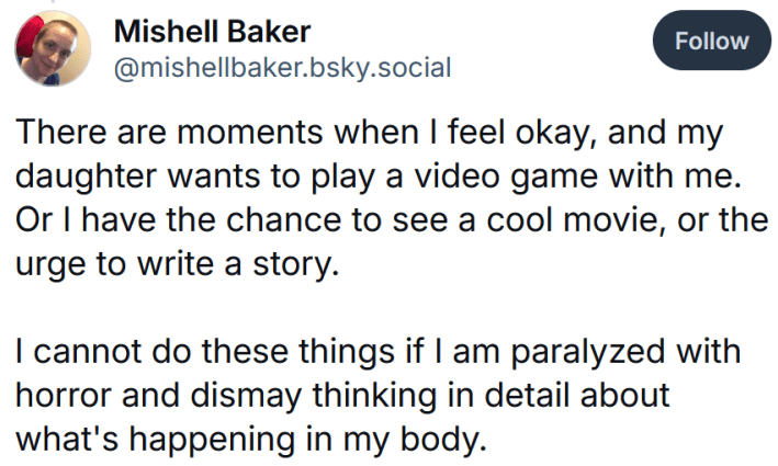 Bluesky post reading "There are moments when I feel okay, and my daughter wants to play a video game with me. Or I have the chance to see a cool movie, or the urge to write a story. I cannot do these things if I am paralyzed with horror and dismay thinking in detail about what's happening in my body."