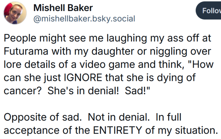 Bluesky post reading "People might see me laughing my ass off at Futurama with my daughter or niggling over lore details of a video game and think, "How can she just IGNORE that she is dying of cancer? She's in denial! Sad!" Opposite of sad. Not in denial. In full acceptance of the ENTIRETY of my situation."