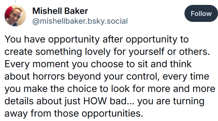Bluesky post reading "You have opportunity after opportunity to create something lovely for yourself or others. Every moment you choose to sit and think about horrors beyond your control, every time you make the choice to look for more and more details about just HOW bad... you are turning away from those opportunities."