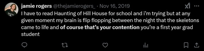 I have to read Haunting of Hill House for school and i’m trying but at any given moment my brain is flip flopping between the night that the skeletons came to life and of course that’s your contention you’re a first year grad student