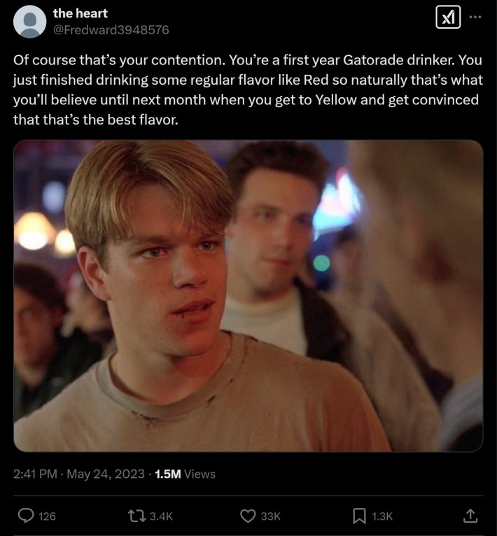 Of course that’s your contention. You’re a first year Gatorade drinker. You just finished drinking some regular flavor like Red so naturally that’s what you’ll believe until next month when you get to Yellow and get convinced that that’s the best flavor.
