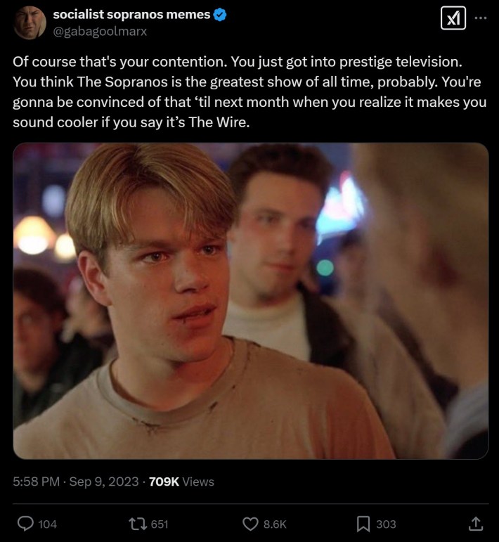 Of course that's your contention. You just got into prestige television. You think The Sopranos is the greatest show of all time, probably. You're gonna be convinced of that ‘til next month when you realize it makes you sound cooler if you say it’s The Wire.