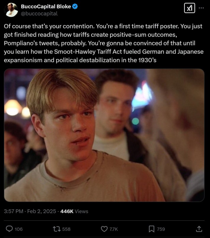 "Of course that’s your contention. You’re a first time tariff poster. You just got finished reading how tariffs create positive-sum outcomes, Pompliano’s tweets, probably. You’re gonna be convinced of that until you learn how the Smoot-Hawley Tariff Act fueled German and Japanese expansionism and political destabilization in the 1930’s"