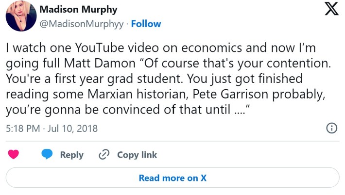 I watch one YouTube video on economics and now I’m going full Matt Damon “Of course that's your contention. You're a first year grad student. You just got finished reading some Marxian historian, Pete Garrison probably, you’re gonna be convinced of that until ....”