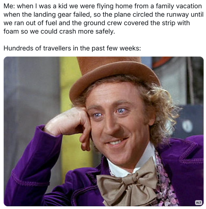 Plane crash meme, text reads, "Me: when I was a kid we were flying home from a family vacation when the landing gear failed, so the plane circled the runway until we ran out of fuel and the ground crew covered the strip with foam so we could crash more safely. Hundreds of travellers in the past few weeks:" Willy Wonka meme image.