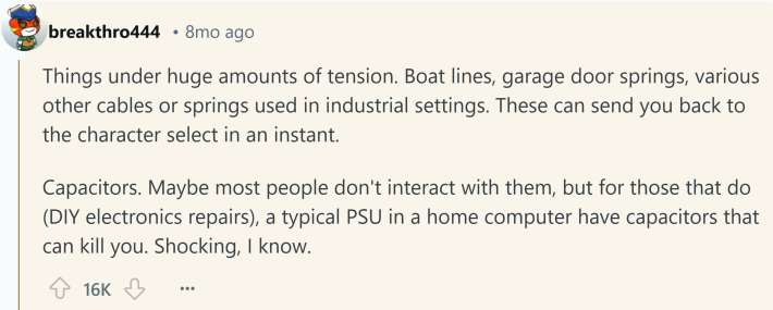 Reddit comment about something that kills you. Text reads, "Things under huge amounts of tension. Boat lines, garage door springs, various other cables or springs used in industrial settings. These can send you back to the character select in an instant. Capacitors. Maybe most people don't interact with them, but for those that do (DIY electronics repairs), a typical PSU in a home computer have capacitors that can kill you. Shocking, I know."