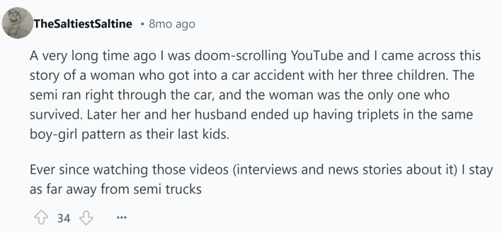 Reddit comment about something that kills you. Text reads, "A very long time ago I was doom-scrolling YouTube and I came across this story of a woman who got into a car accident with her three children. The semi ran right through the car, and the woman was the only one who survived. Later her and her husband ended up having triplets in the same boy-girl pattern as their last kids. Ever since watching those videos (interviews and news stories about it) I stay as far away from semi trucks"