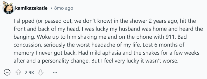 Reddit comment about something that kills you. Text reads, "I slipped (or passed out, we don’t know) in the shower 2 years ago, hit the front and back of my head. I was lucky my husband was home and heard the banging. Woke up to him shaking me and on the phone with 911. Bad concussion, seriously the worst headache of my life. Lost 6 months of memory I never got back. Had mild aphasia and the shakes for a few weeks after and a personality change. But I feel very lucky it wasn’t worse."