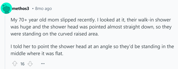 Reddit comment about something that kills you. Text reads, "My 70+ year old mom slipped recently. I looked at it, their walk-in shower was huge and the shower head was pointed almost straight down, so they were standing on the curved raised area. I told her to point the shower head at an angle so they’d be standing in the middle where it was flat."