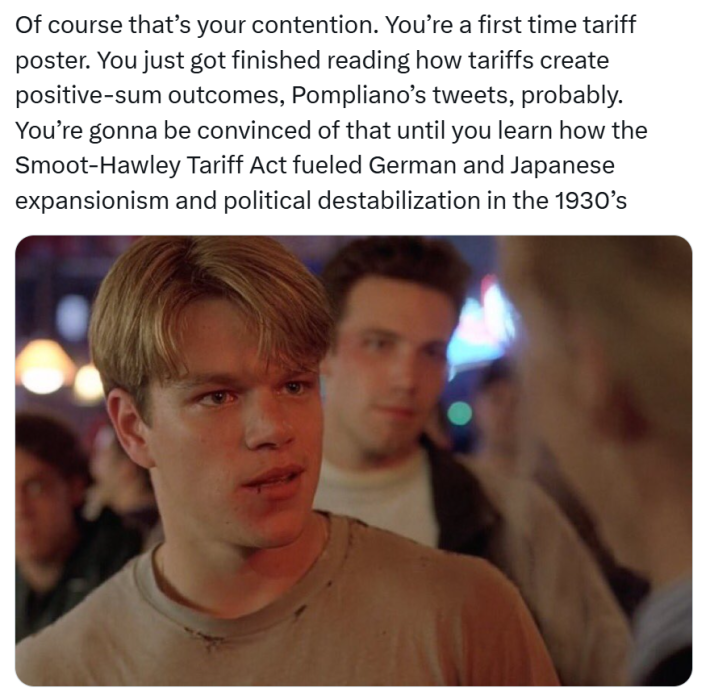 Tariff meme, text reads, "Of course that’s your contention. You’re a first time tariff poster. You just got finished reading how tariffs create positive-sum outcomes, Pompliano’s tweets, probably. You’re gonna be convinced of that until you learn how the Smoot-Hawley Tariff Act fueled German and Japanese expansionism and political destabilization in the 1930’s" with a photo of young Matt Damon.