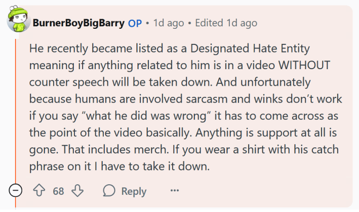 Reddit comment reading "He recently became listed as a Designated Hate Entity meaning if anything related to him is in a video WITHOUT counter speech will be taken down. And unfortunately because humans are involved sarcasm and winks don’t work if you say “what he did was wrong” it has to come across as the point of the video basically. Anything is support at all is gone. That includes merch. If you wear a shirt with his catch phrase on it I have to take it down."