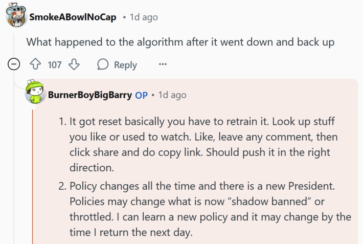 Reddit comment reading " It got reset basically you have to retrain it. Look up stuff you like or used to watch. Like, leave any comment, then click share and do copy link. Should push it in the right direction. Policy changes all the time and there is a new President. Policies may change what is now “shadow banned” or throttled. I can learn a new policy and it may change by the time I return the next day."