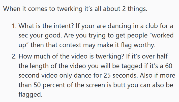 Part of a Reddit post on TikTok moderation reading " When it comes to twerking it’s all about 2 things. What is the intent? If your are dancing in a club for a sec your good. Are you trying to get people “worked up” then that context may make it flag worthy. How much of the video is twerking? If it’s over half the length of the video you will be tagged if it’s a 60 second video only dance for 25 seconds. Also if more than 50 percent of the screen is butt you can also be flagged."
