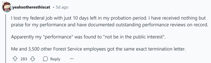 Response to Reddit post asking how the Trump presidency affected them. Text reads, " I lost my federal job with just 10 days left in my probation period. I have received nothing but praise for my performance and have documented outstanding performance reviews on record. Apparently my "performance" was found to "not be in the public interest". Me and 3,500 other Forest Service employees got the same exact termination letter."