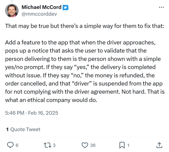 Tweet responding to story of unvetted substitute delivery drivers, text reads, "That may be true but there’s a simple way for them to fix that: Add a feature to the app that when the driver approaches, pops up a notice that asks the user to validate that the person delivering to them is the person shown with a simple yes/no prompt. If they say “yes,” the delivery is completed without issue. If they say “no,” the money is refunded, the order cancelled, and that “driver” is suspended from the app for not complying with the driver agreement. Not hard. That is what an ethical company would do."