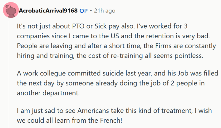 Reddit comment reading "It's not just about PTO or Sick pay also. I've worked for 3 companies since I came to the US and the retention is very bad. People are leaving and after a short time, the Firms are constantly hiring and training, the cost of re-training all seems pointless. A work collegue committed suicide last year, and his Job was filled the next day by someone already doing the job of 2 people in another department. I am just sad to see Americans take this kind of treatment, I wish we could all learn from the French!"