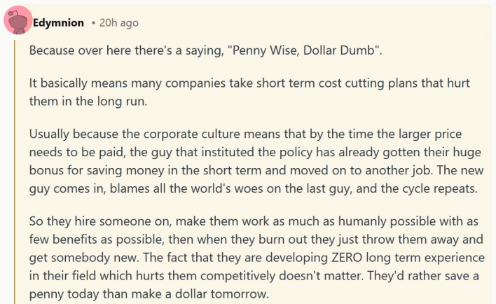 Reddit comment reading "Because over here there's a saying, "Penny Wise, Dollar Dumb". It basically means many companies take short term cost cutting plans that hurt them in the long run. Usually because the corporate culture means that by the time the larger price needs to be paid, the guy that instituted the policy has already gotten their huge bonus for saving money in the short term and moved on to another job. The new guy comes in, blames all the world's woes on the last guy, and the cycle repeats. So they hire someone on, make them work as much as humanly possible with as few benefits as possible, then when they burn out they just throw them away and get somebody new. The fact that they are developing ZERO long term experience in their field which hurts them competitively doesn't matter. They'd rather save a penny today than make a dollar tomorrow."