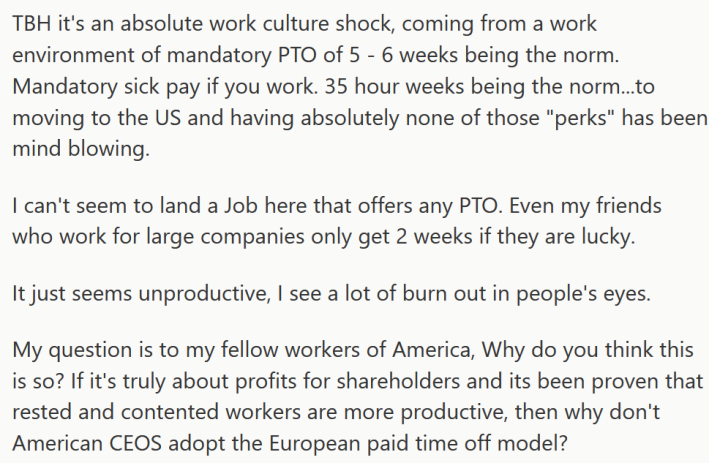 Reddit post reading " TBH it's an absolute work culture shock, coming from a work environment of mandatory PTO of 5 - 6 weeks being the norm. Mandatory sick pay if you work. 35 hour weeks being the norm...to moving to the US and having absolutely none of those "perks" has been mind blowing. I can't seem to land a Job here that offers any PTO. Even my friends who work for large companies only get 2 weeks if they are lucky. It just seems unproductive, I see a lot of burn out in people's eyes. My question is to my fellow workers of America, Why do you think this is so? If it's truly about profits for shareholders and its been proven that rested and contented workers are more productive, then why don't American CEOS adopt the European paid time off model?"