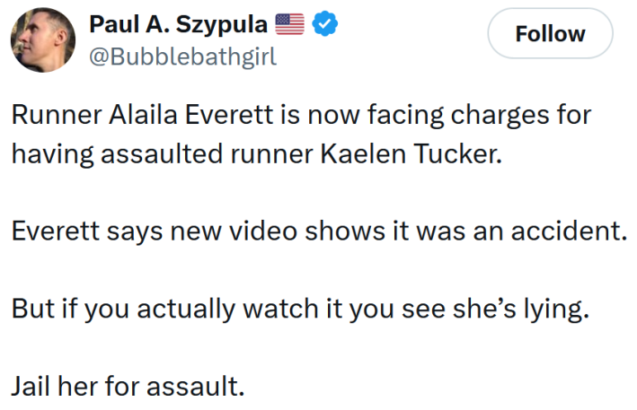 Tweet reading "Runner Alaila Everett is now facing charges for having assaulted runner Kaelen Tucker. Everett says new video shows it was an accident. But if you actually watch it you see she’s lying. Jail her for assault."