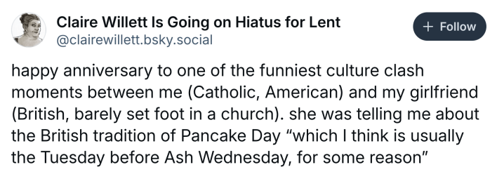 Ash Wednesday meme, text reads, "happy anniversary to one of the funniest culture clash moments between me (Catholic, American) and my girlfriend (British, barely set foot in a church). she was telling me about the British tradition of Pancake Day 'which I think is usually the Tuesday before Ash Wednesday, for some reason'"