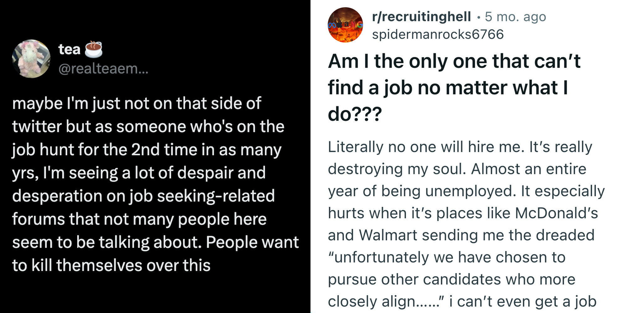 Tweet that reads: "maybe I'm not on that side of twitter but as someone who's on the job hunt for the 2nd time in as many yrs, I'm seeing a lot of despair and desperation on job seeking-related forums that not many people here seem to be talking about. People want to kill themselves over this" on left. Reddit post that reads: " Am I the only one that can't find a job no matter what I do???" "Literally no one will hire me. It's really destroying my soul. Almost an entire year of being unemployed. It especially hurts when it's places like McDonald's and Walmart sending me the dreaded 'unfortunately we have chosen to pursue other candidates who more closely align..." I can't even get a job--" on right.