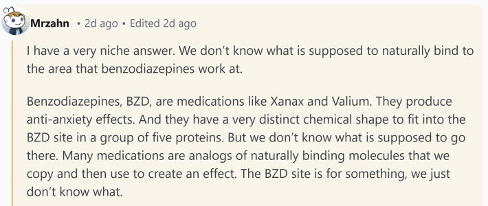 Response to what doctors don't understand about human bodies. Text reads, "I have a very niche answer. We don’t know what is supposed to naturally bind to the area that benzodiazepines work at. Benzodiazepines, BZD, are medications like Xanax and Valium. They produce anti-anxiety effects. And they have a very distinct chemical shape to fit into the BZD site in a group of five proteins. But we don’t know what is supposed to go there. Many medications are analogs of naturally binding molecules that we copy and then use to create an effect. The BZD site is for something, we just don’t know what."
