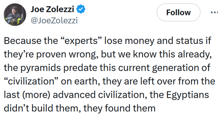 Tweet reading "Because the “experts” lose money and status if they’re proven wrong, but we know this already, the pyramids predate this current generation of “civilization” on earth, they are left over from the last (more) advanced civilization, the Egyptians didn’t build them, they found them"