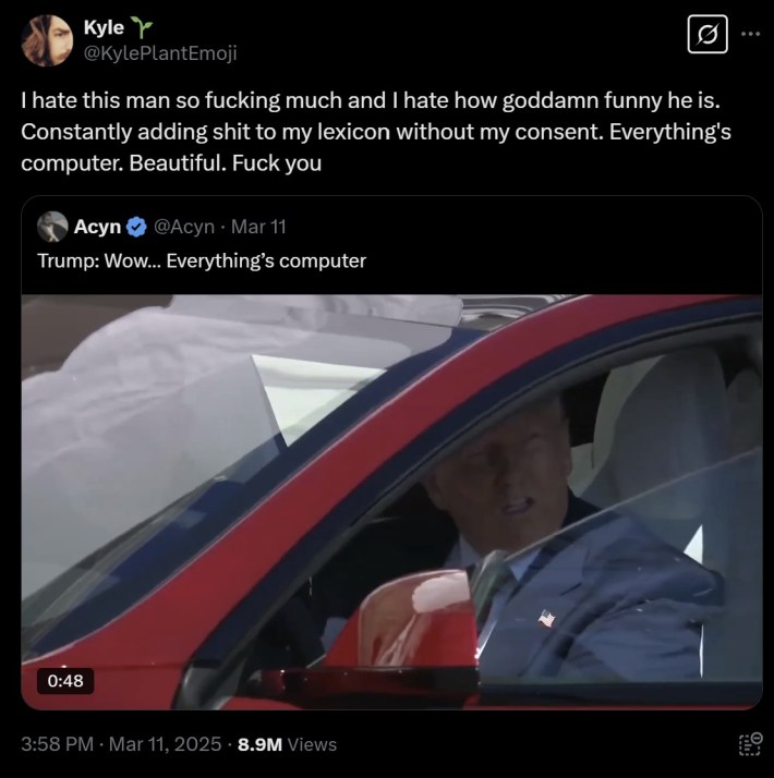 "I hate this man so fucking much and I hate how goddamn funny he is. Constantly adding shit to my lexicon without my consent. Everything's computer. Beautiful. Fuck you"