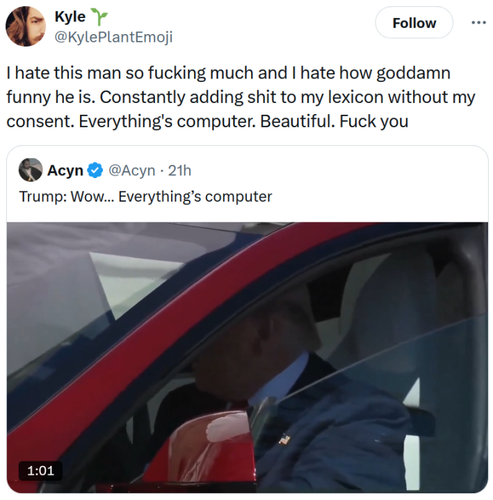 Quote tweet of a clip of Trump in the Tesla reading "I hate this man so fucking much and I hate how goddamn funny he is. Constantly adding shit to my lexicon without my consent. Everything's computer. Beautiful. Fuck you."