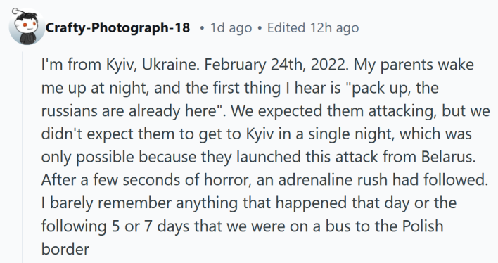 Reddit post reading "I'm from Kyiv, Ukraine. February 24th, 2022. My parents wake me up at night, and the first thing I hear is "pack up, the russians are already here". We expected them attacking, but we didn't expect them to get to Kyiv in a single night, which was only possible because they launched this attack from Belarus. After a few seconds of horror, an adrenaline rush had followed. I barely remember anything that happened that day or the following 5 or 7 days that we were on a bus to the Polish border"