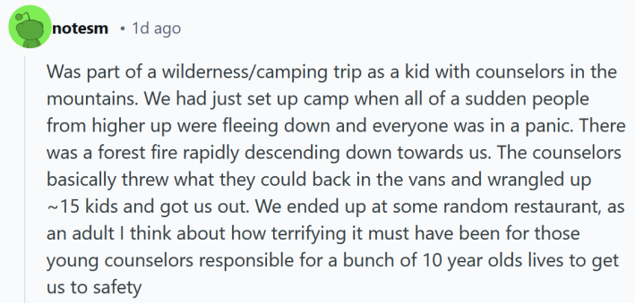 Reddit post reading "Was part of a wilderness/camping trip as a kid with counselors in the mountains. We had just set up camp when all of a sudden people from higher up were fleeing down and everyone was in a panic. There was a forest fire rapidly descending down towards us. The counselors basically threw what they could back in the vans and wrangled up ~15 kids and got us out. We ended up at some random restaurant, as an adult I think about how terrifying it must have been for those young counselors responsible for a bunch of 10 year olds lives to get us to safety"