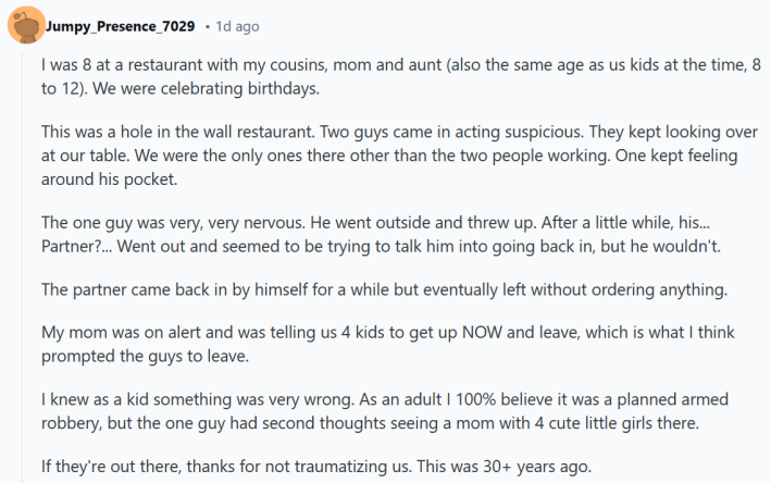 Reddit post reading "I was 8 at a restaurant with my cousins, mom and aunt (also the same age as us kids at the time, 8 to 12). We were celebrating birthdays. This was a hole in the wall restaurant. Two guys came in acting suspicious. They kept looking over at our table. We were the only ones there other than the two people working. One kept feeling around his pocket. The one guy was very, very nervous. He went outside and threw up. After a little while, his... Partner?... Went out and seemed to be trying to talk him into going back in, but he wouldn't. The partner came back in by himself for a while but eventually left without ordering anything. My mom was on alert and was telling us 4 kids to get up NOW and leave, which is what I think prompted the guys to leave. I knew as a kid something was very wrong. As an adult I 100% believe it was a planned armed robbery, but the one guy had second thoughts seeing a mom with 4 cute little girls there. If they're out there, thanks for not traumatizing us. This was 30+ years ago."