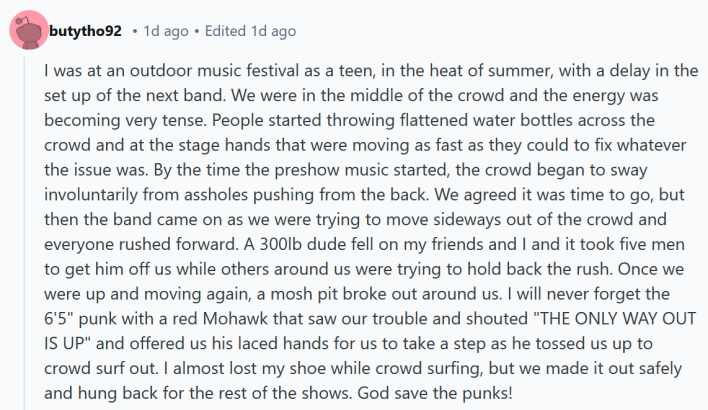 Reddit post reading "I was at an outdoor music festival as a teen, in the heat of summer, with a delay in the set up of the next band. We were in the middle of the crowd and the energy was becoming very tense. People started throwing flattened water bottles across the crowd and at the stage hands that were moving as fast as they could to fix whatever the issue was. By the time the preshow music started, the crowd began to sway involuntarily from assholes pushing from the back. We agreed it was time to go, but then the band came on as we were trying to move sideways out of the crowd and everyone rushed forward. A 300lb dude fell on my friends and I and it took five men to get him off us while others around us were trying to hold back the rush. Once we were up and moving again, a mosh pit broke out around us. I will never forget the 6'5" punk with a red Mohawk that saw our trouble and shouted "THE ONLY WAY OUT IS UP" and offered us his laced hands for us to take a step as he tossed us up to crowd surf out. I almost lost my shoe while crowd surfing, but we made it out safely and hung back for the rest of the shows. God save the punks!"