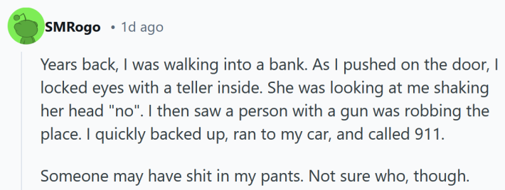 Reddit post reading "Years back, I was walking into a bank. As I pushed on the door, I locked eyes with a teller inside. She was looking at me shaking her head "no". I then saw a person with a gun was robbing the place. I quickly backed up, ran to my car, and called 911. Someone may have shit in my pants. Not sure who, though."