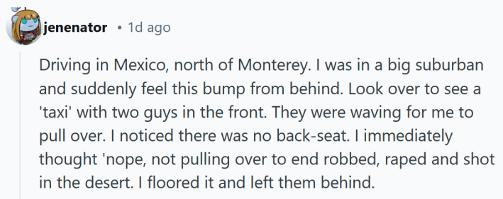 Reddit post reading "Driving in Mexico, north of Monterey. I was in a big suburban and suddenly feel this bump from behind. Look over to see a 'taxi' with two guys in the front. They were waving for me to pull over. I noticed there was no back-seat. I immediately thought 'nope, not pulling over to end robbed, raped and shot in the desert. I floored it and left them behind."