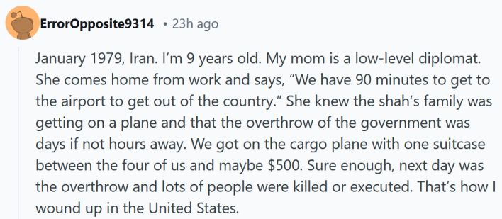 Reddit post reading "January 1979, Iran. I’m 9 years old. My mom is a low-level diplomat. She comes home from work and says, “We have 90 minutes to get to the airport to get out of the country.” She knew the shah’s family was getting on a plane and that the overthrow of the government was days if not hours away. We got on the cargo plane with one suitcase between the four of us and maybe $500. Sure enough, next day was the overthrow and lots of people were killed or executed. That’s how I wound up in the United States."