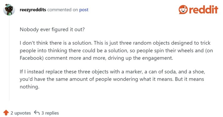 Nobody ever figured it out?I don't think there is a solution, This is just three random objects designed to trick people into thinking there could be a solution, so people spin their wheels and (on Facebook) comment more and more, driving up the engagement