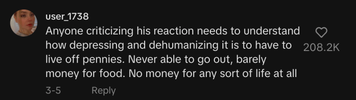 response to @amer.knight's Tiktok video from user @user_1738 reads "anyone criticizing his reaction needs to understand how depressing and dehumanizing it is to have to live off pennies. Never able to go out, barely money for food. No money for any sort of life at all"