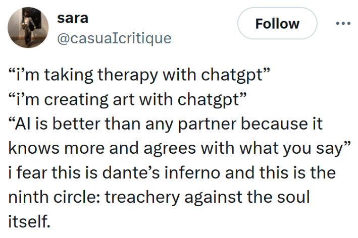 Tweet reading "“i’m taking therapy with chatgpt” “i’m creating art with chatgpt” “AI is better than any partner because it knows more and agrees with what you say” i fear this is dante’s inferno and this is the ninth circle: treachery against the soul itself."