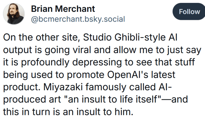 Bluesky post reading "On the other site, Studio Ghibli-style AI output is going viral and allow me to just say it is profoundly depressing to see that stuff being used to promote OpenAI's latest product. Miyazaki famously called AI-produced art "an insult to life itself"—and this in turn is an insult to him."