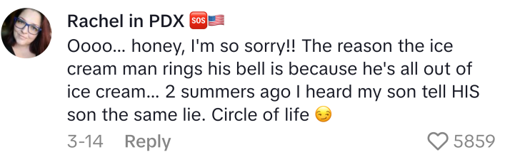 Mom lie that reads, "Oooo... honey, I'm so sorry!! The reason the ice cream man rings his bell is because he's all out of ice cream... 2 summers ago I heard my son tell HIS son the same lie. Circle of life "