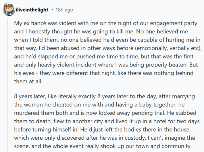 Reddit comment reading " My ex fiancé was violent with me on the night of our engagement party and I honestly thought he was going to kill me. No one believed me when I told them, no one believed he’d even be capable of hurting me in that way. I’d been abused in other ways before (emotionally, verbally etc), and he’d slapped me or pushed me time to time, but that was the first and only heavily violent incident where I was being properly beaten. But his eyes - they were different that night, like there was nothing behind them at all. 8 years later, like literally exactly 8 years later to the day, after marrying the woman he cheated on me with and having a baby together, he murdered them both and is now locked away pending trial. He stabbed them to death, flew to another city and lived it up in a hotel for two days before turning himself in. He’d just left the bodies there in the house, which were only discovered after he was in custody. I can’t imagine the scene, and the whole event really shook up our town and community."