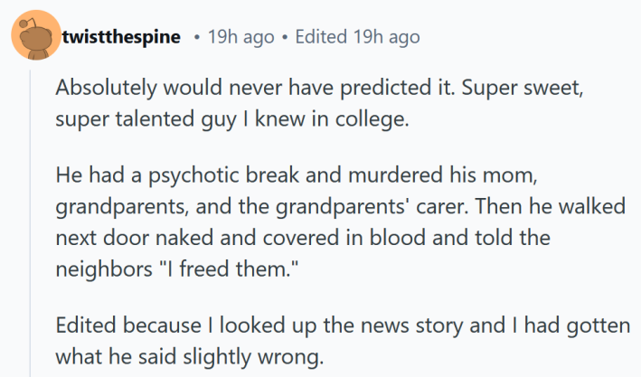 Reddit comment reading " Absolutely would never have predicted it. Super sweet, super talented guy I knew in college. He had a psychotic break and murdered his mom, grandparents, and the grandparents' carer. Then he walked next door naked and covered in blood and told the neighbors "I freed them.""