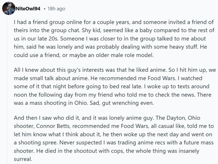 Reddit comment reading "I had a friend group online for a couple years, and someone invited a friend of theirs into the group chat. Shy kid, seemed like a baby compared to the rest of us in our late 20s. Someone I was closer to in the group talked to me about him, said he was lonely and was probably dealing with some heavy stuff. He could use a friend, or maybe an older male role model. All I knew about this guy's interests was that he liked anime. So I hit him up, we made small talk about anime. He recommended me Food Wars. I watched some of it that night before going to bed real late. I woke up to texts around noon the following day from my friend who told me to check the news. There was a mass shooting in Ohio. Sad, gut wrenching even. And then I saw who did it, and it was lonely anime guy. The Dayton, Ohio shooter, Connor Betts, recommended me Food Wars, all casual like, told me to let him know what I think about it, he then woke up the next day and went on a shooting spree. Never suspected I was trading anime recs with a future mass shooter. He died in the shootout with cops, the whole thing was insanely surreal."